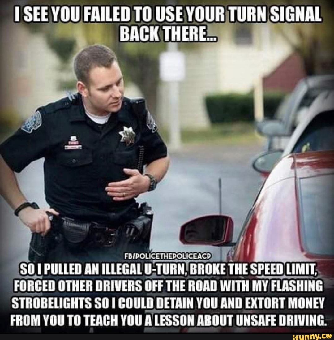 I See you failed to use your turn signal back theres $0.1 pulled an illegal...