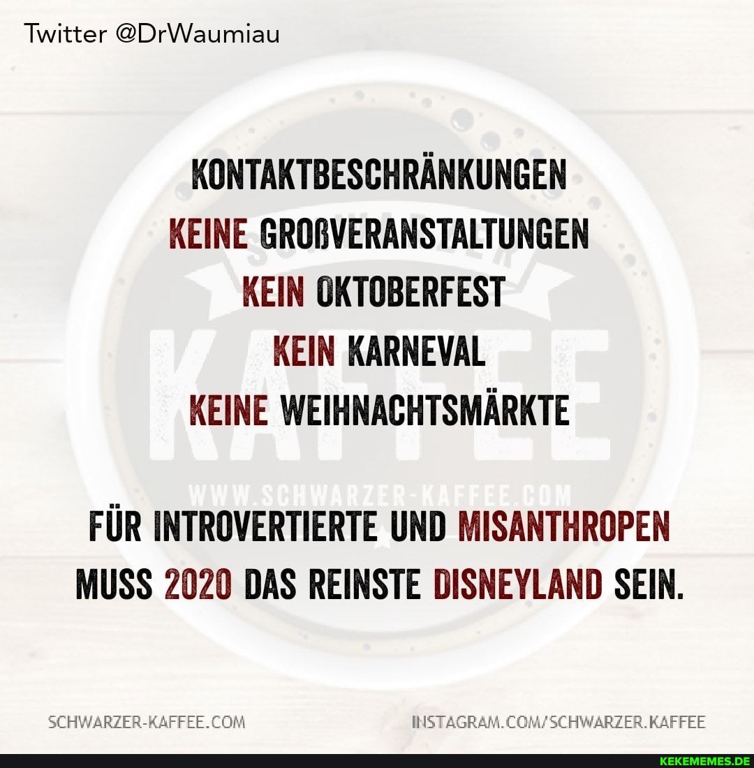 Twitter @DrWaumiau
KONTAKTBESCHRÄNKUNGEN KEINE GROßVERANSTALTUNGEN KEIN OKTOBERFEST KEIN KARNEVAL KEINE WEIHNACHTSMÄRKTE
FÜR INTROVERTIERTE UND MISANTHROPEN MUSS 2020 DAS REINSTE DISNEYLAND SEIN.
SEHWARZER-RAFFEE.
INSTAGRAM.CO