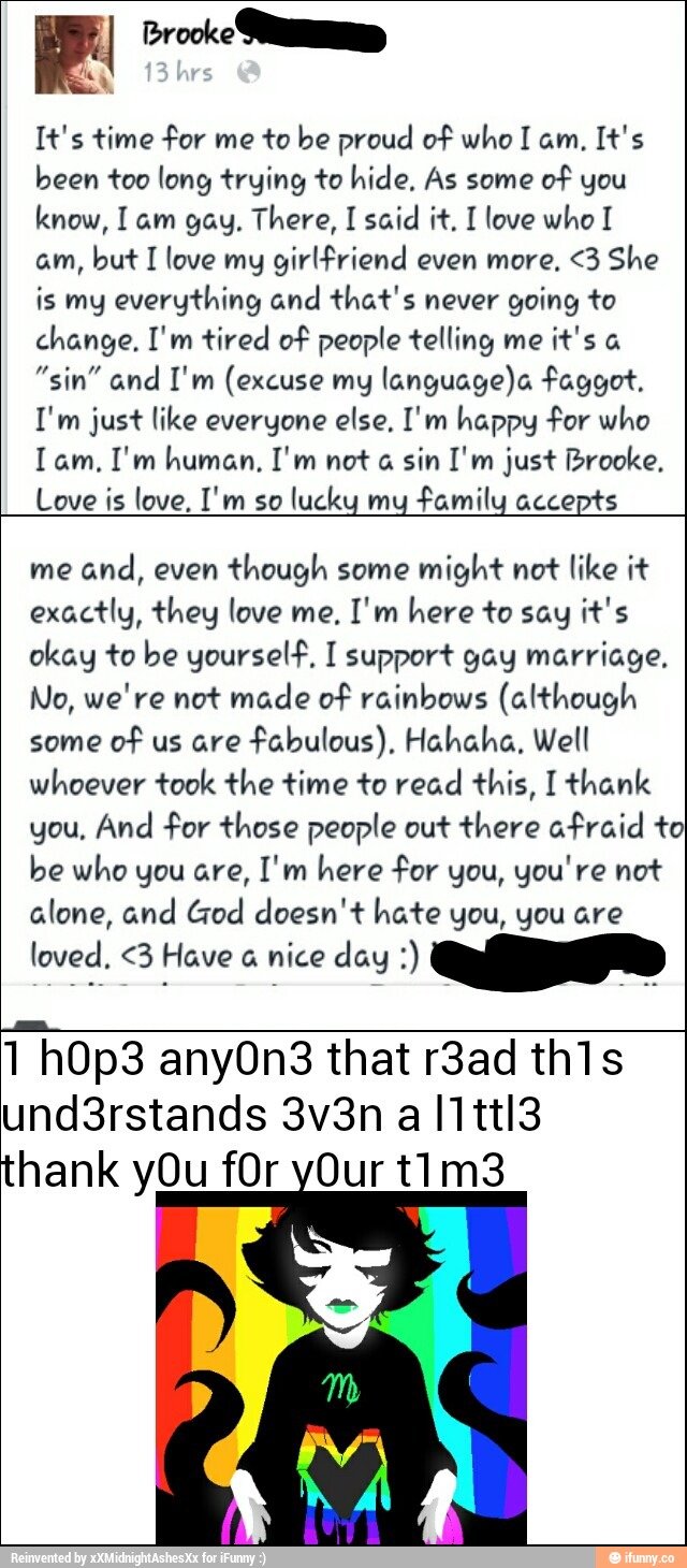 It's time *Por me to Ine proud o? who I am, It's
been too long frying to hide. As some
o? you
know, I am gag. There, I said if. I love who I
am, buf I love mg gírHªríend even more, <3 She
is my evorgfhing and fkaf's never going to
change, I'm tired mº people ”felling me
it's a
”sin" and I'm (excuse mg languagek êaggof,
I'm just like everyone else. I'm happy «For who
Iam. I'm human, I'm nm a sin I'm just fbrooke.
Love is love. I'm so
luckq mq %"!in accepts
me
and, even
though some
might not like it
exactly, they love me. I'm here to say M's
okay to be gourseHª. I support gag marriage.
Mo, we're not made OF rainbow: (aHÍnough
some
DªF us are
Fabulous). Hchaha. Well
whoever took fine Mme 10 read fhis, I Wank
you. And ?or those people out finere :z-Fraíd to
be who you are, I‘ m
here Por you, you've no’t
alone, and (Tod doesn't hate gnu, you are
loved. <3 Have a nice dag :)
fi0p3 any0n3 that r3ad th1s
und3rstands 3v3n a I1ttI3
thank yOu fOr 0urt1m3
