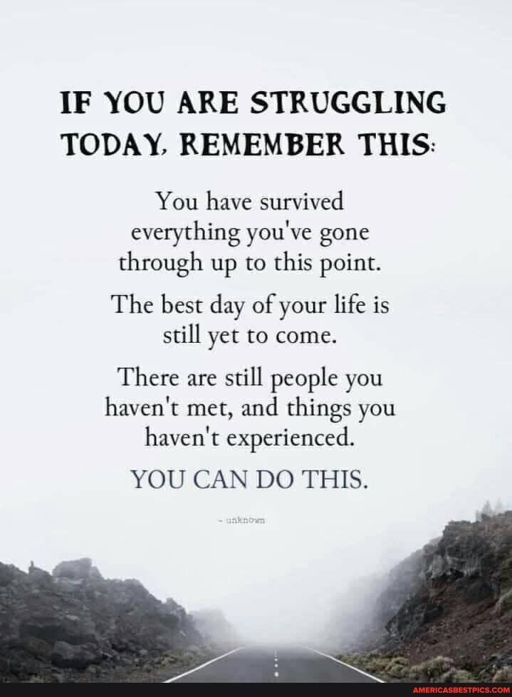 IF YOU ARE STRUGGLING TODAY, REMEMBER THIS:
You have survived everything you've gone through up to this point.
The best day of your life is still yet to come.
There are still people you haven't met, and things you haven't experienced.
YOU CAN DO THIS.