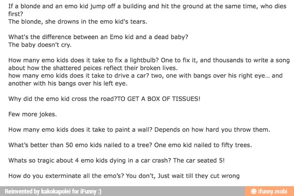 If a blonde and an emo kid jump off a building and hit the ground at the same time, who dies
first?
The blonde, she drowns in the emo kid's tears.
What's the difference between an Emo kid and a dead baby?
The baby doesn't cry.
How many emo kids does it take to fix a lightbulb? One to fix it, and thousands to write a song
about how the shattered peices reflect their broken lives.
how many emo kids does it take to drive a car? two, one with bangs over his right eye... and
another with his bangs over his left eye.
Why did the emo kid cross the road?TO GET A BOX OF TISSUES!
Few more jokes.
How many emo kids does it take to paint a wall? Depends on how hard you throw them.
What's better than 50 emo kids nailed to a tree? One emo kid nailed to fifty trees.
Whats so tragic about 4 emo kids dying in a car crash? The car seated 5!
How do you exterminate all the emo's? You don't, Just wait till they cut wrong