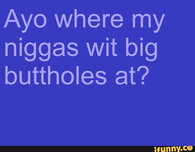 Ayo where my
niggas wit big
buttholes at?