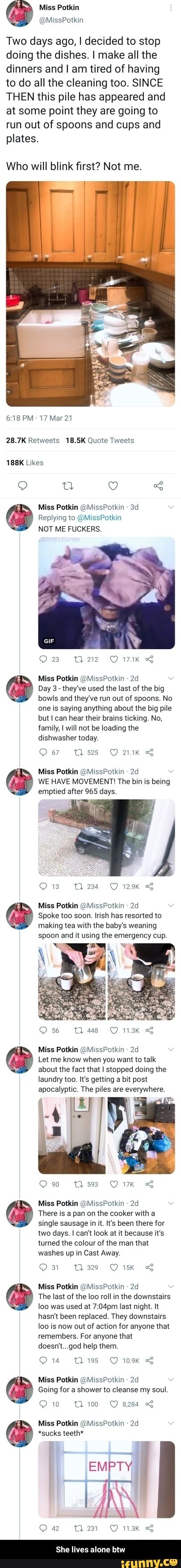Two days ago, I decided to stop doing the dishes. I make all the dinners and I am tired of having to do all the cleaning too. SINCE THEN this pile has appeared and at some point they are going to run out of spoons and cups and plates.
Who will blink first? Not me.
PM 17 Mar 21
28.7K Retweets 18.5K Quote Tweets
188K Likes
QQ uu
Miss Potkin @MissPotkin
Replying to @MissPotkin
NOT ME FUCKERS.
23
Miss Potkin @MissPotkin
@ Day 3- bowls they've and used they've the run last out of of the big spoons. No bowls and they've run out of spoons. No one is saying anything about the big pile but can hear their brains ticking. No, family, I will not be loading the dishwasher today.
Miss Potkin @MissPotkin
WE HAVE MOVEMENT! The bin is being
emptied after 965 days.
13 Gm 129K
Miss Potkin @MissPotkin
Spoke too soon. Irish has resorted to
making tea with the baby's weaning
spoon and it using the emergency cup.
56 Tl 448 113K
Miss Potkin @MissPotkin
@ Let me about know the when fact that you I want stopped to talk doing the
about the fact that I stopped doing the
laundry too. It's getting a bit post
apocalyptic. The piles are everywhere.
Ov ts
Om
Miss Potkin @MissPotkin
There is a pan on the cooker with a single sausage in it. It's been there for two days. I can't look at it because it's turned the colour of the man that washes up in Cast Away.
1329
Om
Miss Potkin @MissPotkin -
The last of the loo roll in the downstairs loo was used at last night. It hasn't been replaced. They downstairs is now out of action for anyone that remembers. For anyone that doesn't god help them.
Miss Potkin @MissPotkin
wm
Going for a shower to cleanse my soul.
Ow
10 100 8284
Miss Potkin @MissPotkin
*sucks teeth*
EMPTY)
42 231
She lives alone btw - She lives alone btw