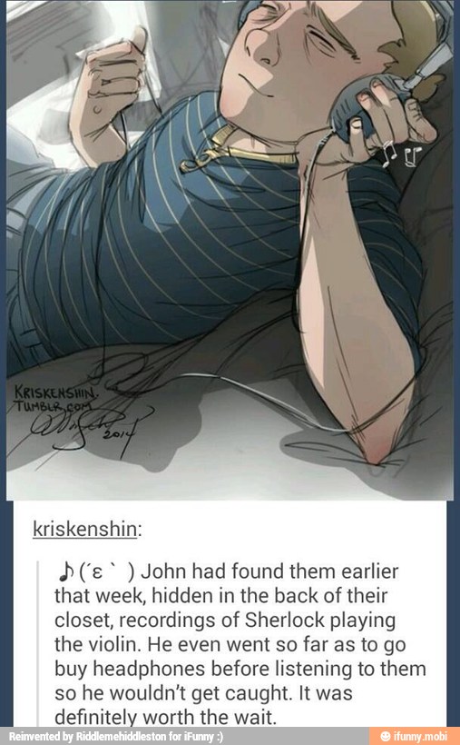 A(" John had found them earlier
that week, hidden in the back of their
closet, recordings of Sherlock playing
the violin. He even went so
far as to go
buy headphones before listening to them
so he wouldn't get caught. It was
definitely worth the wait.