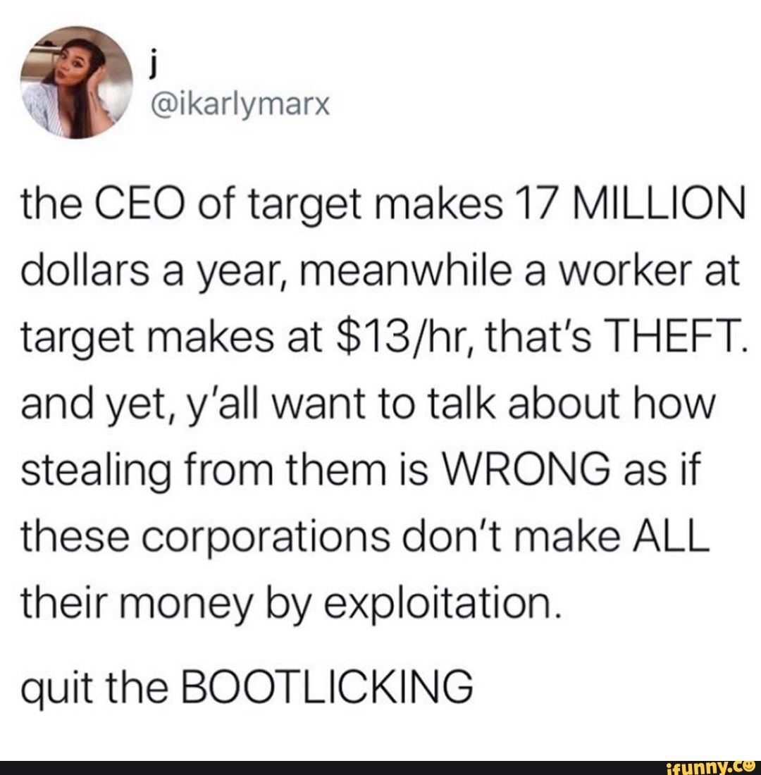 the CEO of target makes 17 MILLION dollars a year, meanwhile a worker at target makes at that's THEFT.
and yet, y'all want to talk about how stealing from them is WRONG as if these corporations don't make ALL their money by exploitation.
quit the BOOTLICKING