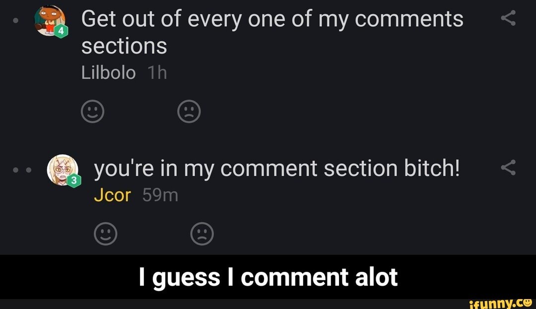 A Get out of every one of my comments
sections
you're in my comment section bitch!
I guess I comment alot - I guess I comment alot