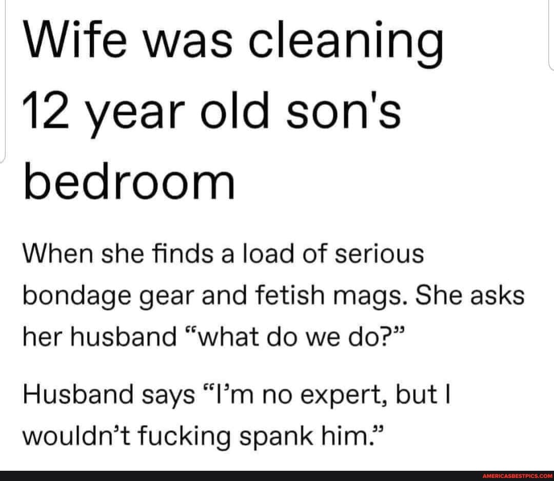 Wife was cleaning
12 year old son's bedroom
When she finds a load of serious bondage gear and fetish mags. She asks her husband "what do we do?"
Husband says "I'm no expert, but I wouldn't fucking spank him."