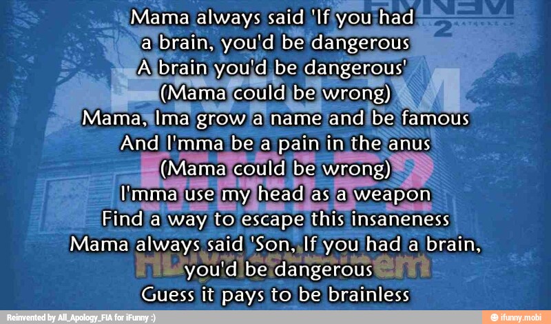 ¡Mama always said 'Ifyou! 'had
brain, you'd be/dangerous
Abr brain you'd be dangerous!
j
a
ista couldibe: wrong) Mamas mal
nalgrowlalname 'and bel e
fa mous
And I'mma be a pain in thela lan
anus!
Ema always' said Son Ifiyc Ifyou had a
brain,
a
ova dibe: dangerous IE
Guess it pays to be brainless
