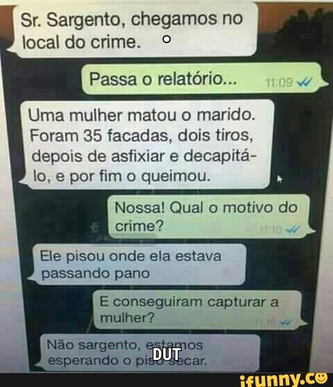 Sr. Sargento, chegamos no
local do crime. O
Passa o relatório...
Uma mulher matou o marido.
Foram 35 facadas, dois tiros,
depois de asfixiar e decapita-
Nossa! Qual o motivo do
crime?
Ele pisou onde ela estava
passando pano
E conseguiram capturar a
mulher?
w