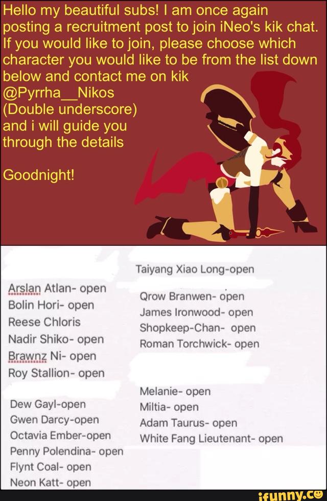 Hello my beautiful subs! I am once again
posting a recruitment post to join iNeo's kik chat.
If you would like to join, please choose which
character you would like to be f m the list down
below and contact me on kik
@PyrrhaANikos
(Double underscore)
and i will guide you
through the details
Taiyang Xoao Long~open
Ar an Atlan- open
Bolin Hori- open
Reese Chloris
Nadir Shiko- open
mm; Ni- Open
Roy Stallion- open
Orow Branwen- o'pen
James Ironwood- open
Shopkeep-Chan- open
Roman Torchwick- open
Melanie- open
Dew GayI-open Miltia- open
Gwen Darcy-open Adam Taurus; open
Octavua Ember-open White Fang Lieutenant- open
Penny Polendina- open
Flynt Coal- open
Neon Katt- open