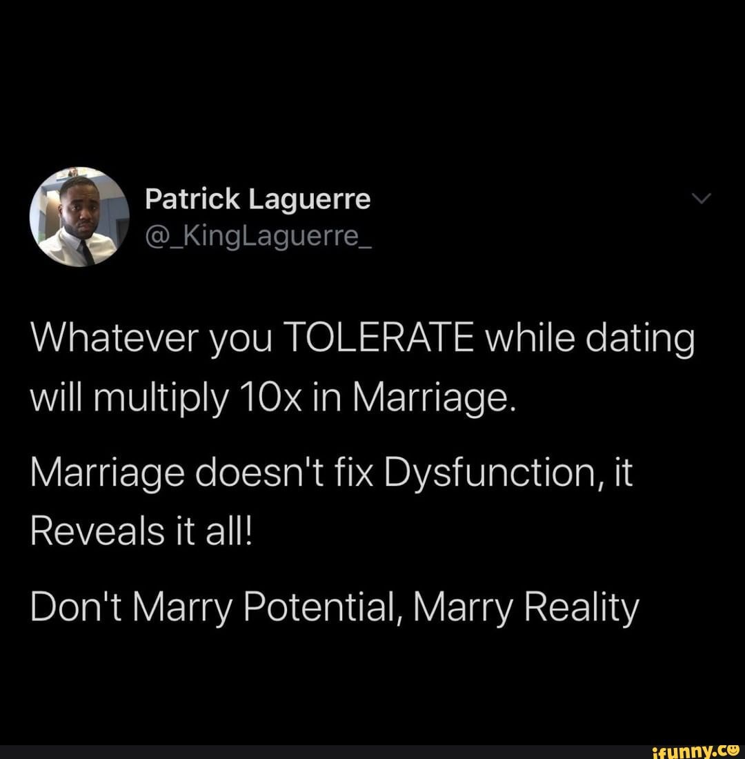 Whatever you TOLERATE while dating
will multiply in Marriage.
Marriage doesn't fix Dysfunction, it
Reveals it all!
Don't Marry Potential, Marry Reality