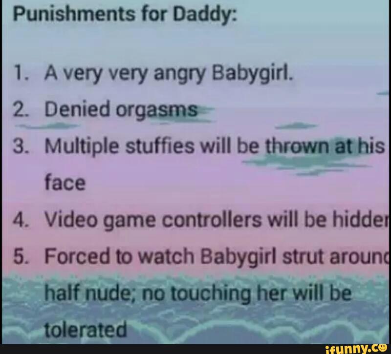 Punishments for Daddy.
1. A very very angry Babygirl.
z Denied orgasng-
.
Mumple stuffies will bevws
face
.
Video game controllers will be hidde
.
Forced b watch Babygirl strut arou