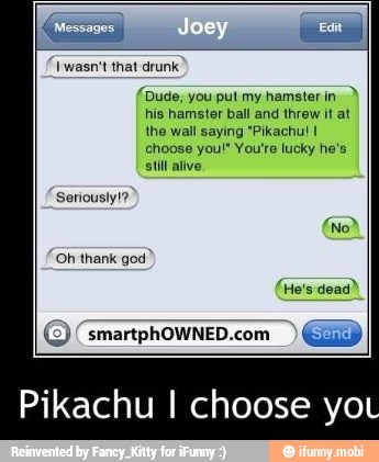 [Messages I E
Iwasn't that drunk
CAT
his hamster ball and threw it at
choose you!" You're lucky he's
ELES
Seriousiyt?
'Oh thank god
© (smartphowNED.com Gasp