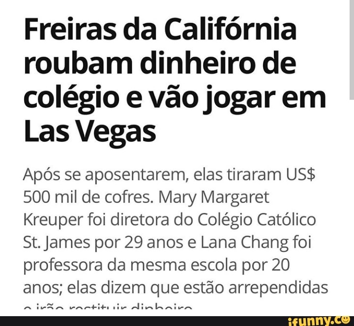 Freiras da California
roubam dinheiro de
colégio e vão jogar em
Las Vegas
Após se aposentarem, elas tiraram US$
500 mil de cofres. Mary Margaret
Kreuper foi diretora do Colégio Católico
St. James por 29 anos e Lana Chang foi
professora da mesma escola por 20
anos; elas dizem que estão arrependidas
a
divã
ete