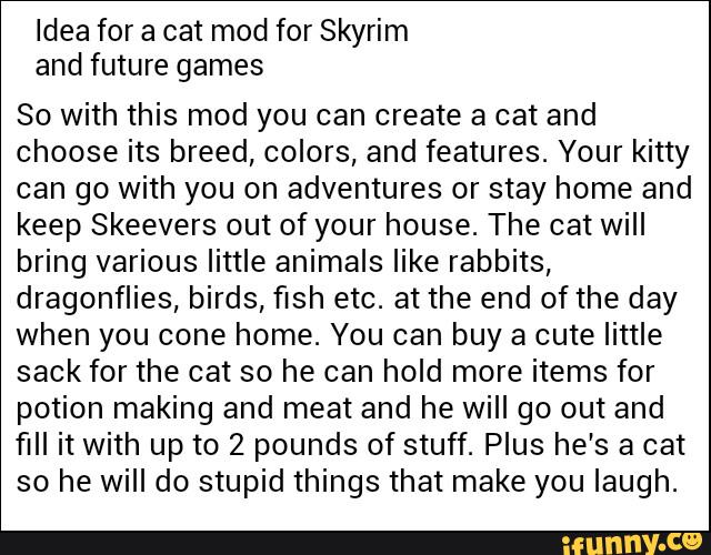 Idea for a cat mod for Skyrim
and future games
80 with this mod you can create a cat and
choose its breed, colors, and features. Your kitty
can go with you on adventures or stay home and
keep Skeevers out of your house. The cat will
bring various little animals like rabbits,
dragonflies, birds, fish etc. at the end ofthe day
when you cone home. You can buy a cute little
sack for the cat so he can hold more items for
potion making and meat and he will go out and
fill it with up to 2 pounds of stuff. Plus he's a cat
so he will do stupid things that make you laugh.