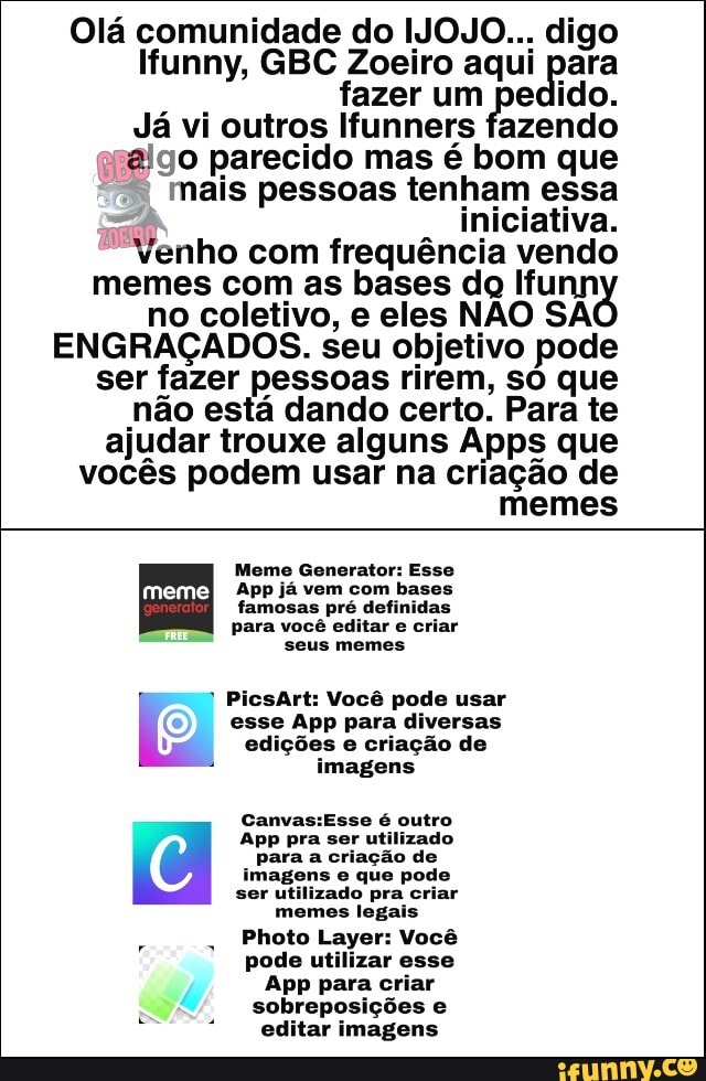 Olá comunidade do IJOJO... digo
Ifunny, GBC Zoeiro aqui para
fazer um pedido.
Já vi outros Ifunners fazendo
relgo parecido mas é bom que
I mais pessoas tenham essa
"fi iniciativa.
Venho com frequéncia vendo
memes com as bases dg Ifunn
no coletivo, e eles NAO SA
ENGRACADOS. seu objetivo pode
ser fazer pessoas rirem, so que
nao esta dando certo. Para te
ajudar trouxe alguns Apps que
vocés podem usar na criagao de
memes
Meme Generator: Esse
App ja vem com
bases
famosas pré definidas
para você editar e criar
seus memes
PicsArt: Vocé pode usar
esse App para diversas
1 edições e criação de
si
imagens
Canvas:Esse é outro
App pra ser utilizado
para a criação de
imagens e que pode
ser utilizado pra criar
memes legais
Photo Layer: Você
pode utilizar esse
App para criar
sobreposições e
editar imagens