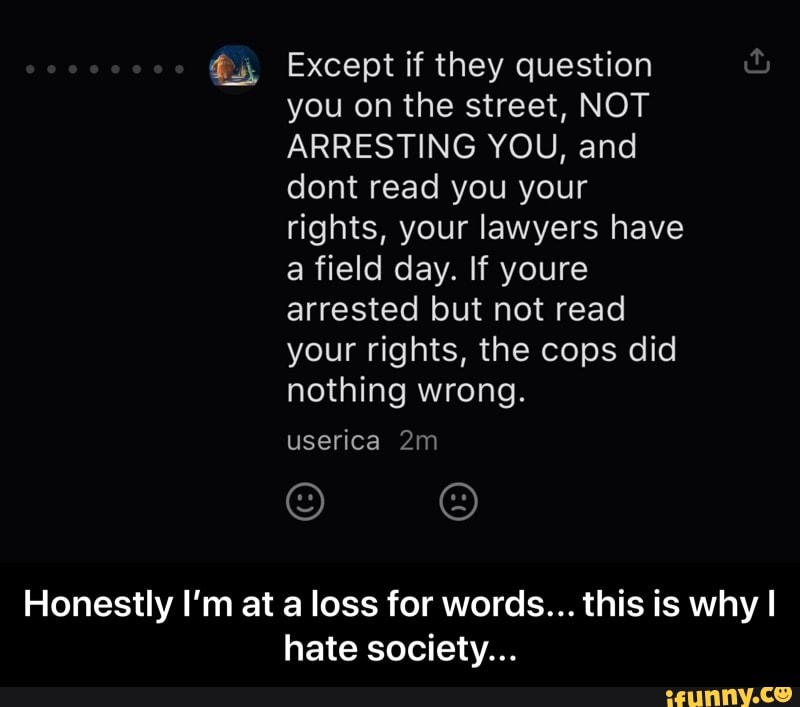 a field day. If youre
arrested but not read
your rights, the cops did
nothing wrong.
Honestly I'm at a loss for words... this is why I
hate society... - Honestly I’m at a loss for words... this is why I hate society...