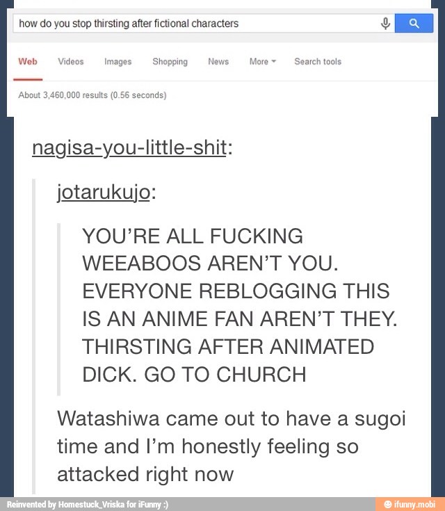 I nagisa-you-little-shit:
jotarukujo:
YOU'RE ALL FUCKING
WEEABOOS AREN'T YOU.
EVERYONE REBLOGGING THIS
IS AN ANIME FAN AREN'T THEY.
THIRSTING AFTER ANIMATED
DICK. GO TO CHURCH
Watashiwa came out to have a sugoi
time and I'm honestly feeling so
attacked right now