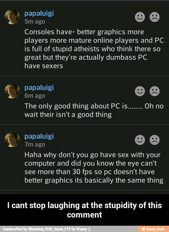 Consoles have- better graphics more
players more mature online players and PC
is full of stupid atheists who think there so
great but they're actually dumbass PC
have sexers
wait their isn't a good thing
Haha why don't you go have sex with your
computer and did you know the eye can't
see more than 30 fps so pc doesn't have
better graphics its basically the same thing
I cant stop laughing at the stupidity of this
comment - I cant stop laughing at the stupidity of this comment