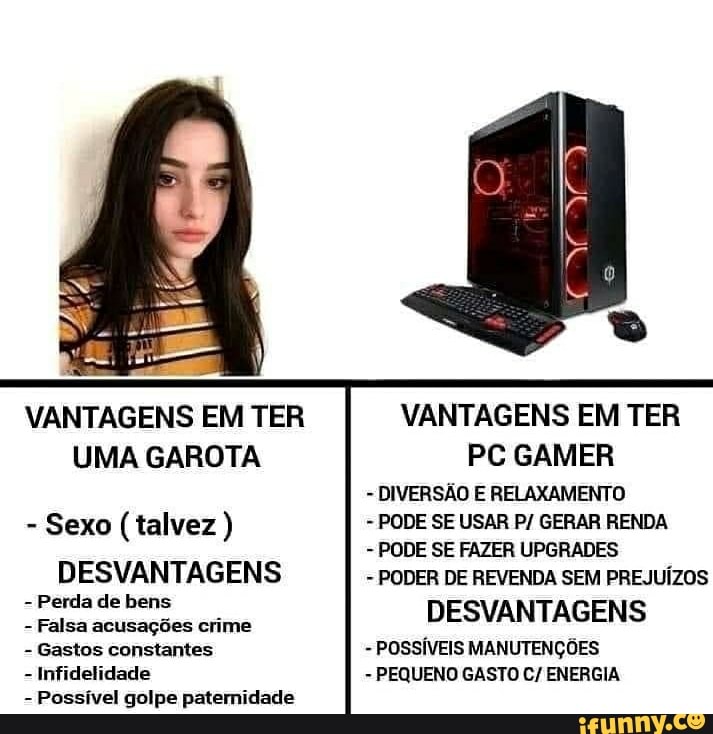 VANTAGENS EM TER
UMA GAROTA
- Sexo (talvez )
DESVANTAGENS
- Perda de bens
- Falsa acusações crime
- Gastos constantes
- Infidelidade
- Possível golpe paternidade
VANTAGENS EM TER PC GAMER
- DIVERSÃO E RELAXAMENTO
- PODE SE USAR P/ GERAR RENDA
- PODE SE FAZER UPGRADES
- PODER DE REVENDA SEM PREJUÍZOS
DESVANTAGENS
- POSSÍVEIS MANUTENÇÕES
- PEQUENO GASTO C/ ENERGIA