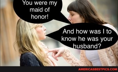 'You were my te maid of honor!
And how was I to know he was your
usband?
