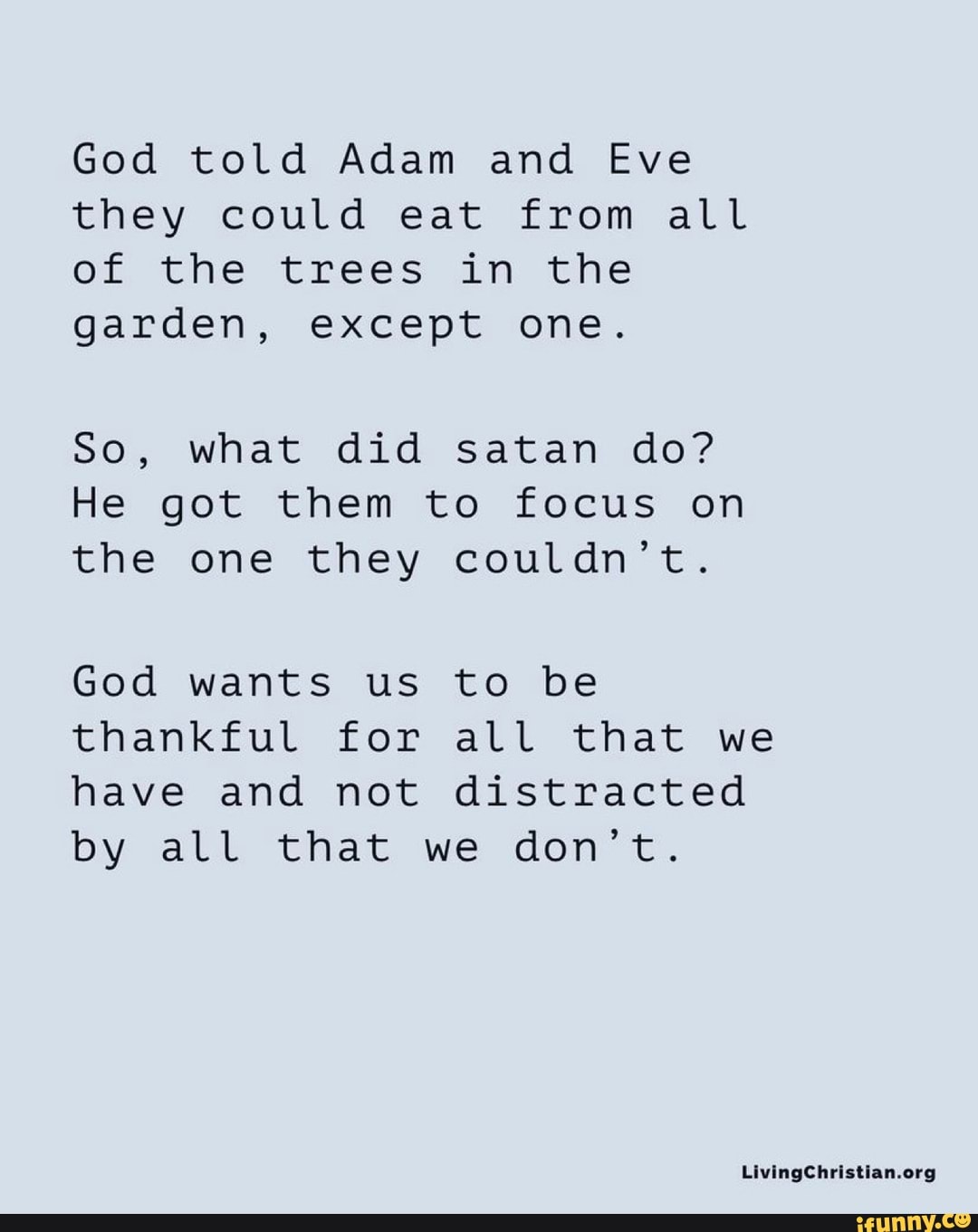 God told Adam and Eve they could eat from all of the trees in the garden, except one.
So, what did satan do?
He got them to focus on the one they couldn't.
God wants us to be thankful for all that we have and not distracted by all that we don't.