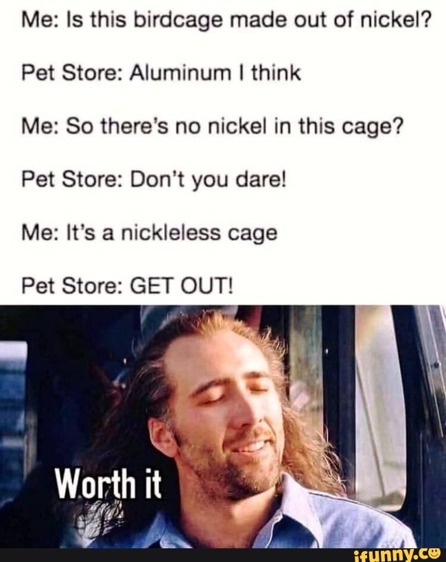 Me: Is this birdcage made out of nickel?
Pet Store: Aluminum I think
Me: So there's no nickel in this cage?
Pet Store: Don't you dare!
Me: It's a nickleless cage
Pet Store: GET OUT!
E
Worth it