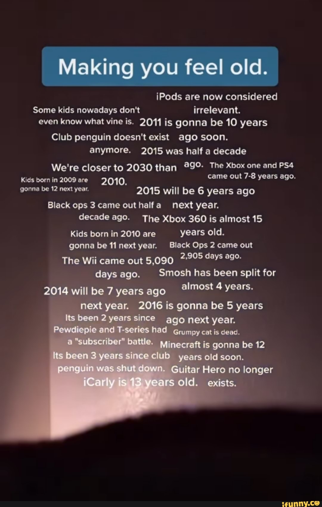 Making you feel old.
iPods are now considered
Some kids nowadays don't irrelevant.
even know what vine is. 2011 is gonna be 10 years
Club penguin doesn't exist ago soon.
anymore. 2015 was half decade
We're closer to 2030 than The Xbox one and
Kids born in 2009 are 3.Q40, came out 7-8 years ago.
pone be 12 year, 2015 will be 6 years ago
Black ops 3 came out next year.
decade age. The Xbox 360 is almost 15
Kids born in 2010 are years old.
gonna be 11 next year, Slack Ops 2 came out
The Wii came out 5,090 2,205 days age.
days ago. Smosh has been split for
2014 will be 7 years ago almost 4 years.
next year. 2016 is gonna be 5 years
Its been 2 years since ago next year.
Pewdiepie and series had Grumpy cat is a "subseriber" battle. Minecraft is gonna be 12
Its been 3 years since club years old soon.
penguin was shut down. Guitar Hero no longer
iCers ears old. exists.