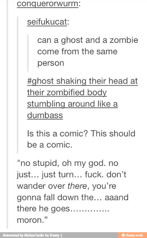 conquerorwurm:
seifukucat:
can a ghost and a zombie
come from the same
person
#ghost shaking their head at
their zombified body
stumbling around like a
dumbass
Is this a comic? This should
be a comic.
"no stupid, oh my god. no
wander over there, you're
gonna fall down the... aaand
moron."