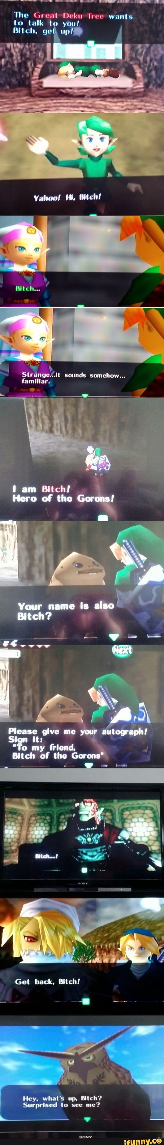 The Great Deku ree wants
to talk
Bitch, get, up
Yahoo!
sounds somehow...
familiar.
fen am Witd
Hero of the Gorons!
Your name Is also
Bitch?
Next
Please give me your autograph!
Sign it:
"To my friend,
Bitch of the Gorons'
Mich.
Get back, Bitch!
Hey whats up, Bitch?
Surprised to see me?