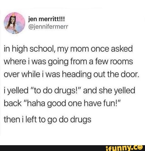 in high school, my mom once asked
where i was going from a few rooms
over while i was heading out the door.
iyelled "to do drugs!" and she yelled
back "haha good one have fun!"
then i left to go do drugs
