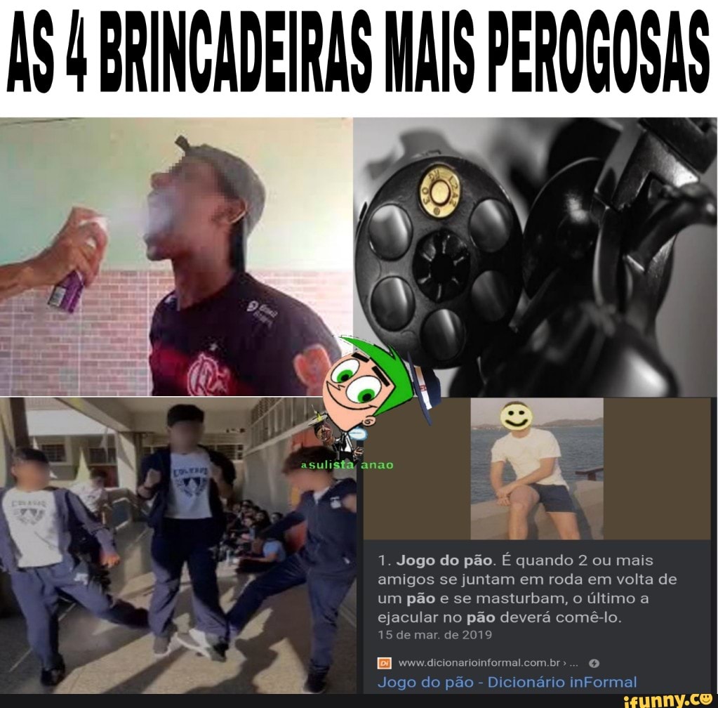 BRINCADEIRAS MAIS PEROGOSAS
1. Jogo do pão. É quando 2 ou mais amigos se juntam em roda em volta de um pão e se masturbam, o último a ejacular no pão deverá comê-lo.
15 de mar. de 2019
com
Jogo do pão - Dicionário inFormal