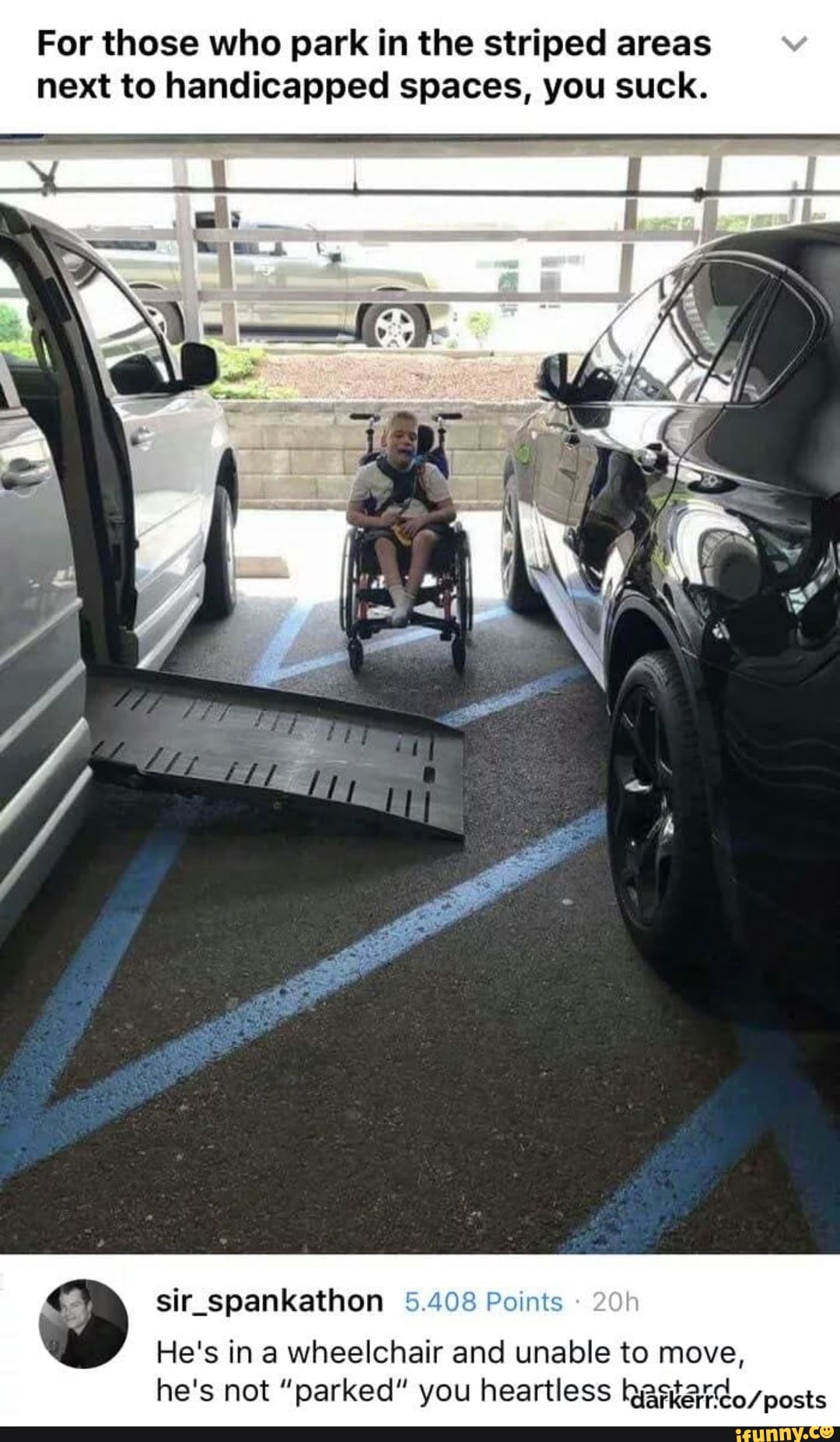 For those who park in the striped areas next to handicapped spaces, you suck.
sir_spankathon 5.408 Points
He's in a wheelchair and unable to move, he's not "parked" you heartless