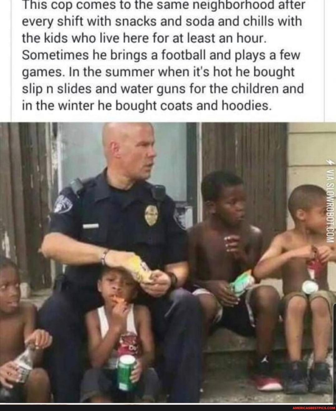 Is cop comes to the every shift with snacks and soda and chills with the kids who live here for at least an hour.
Sometimes he brings a football and plays a few games. In the summer when it's hot he bought slip n slides and water guns for the children and in the winter he bought coats and hoodies.
