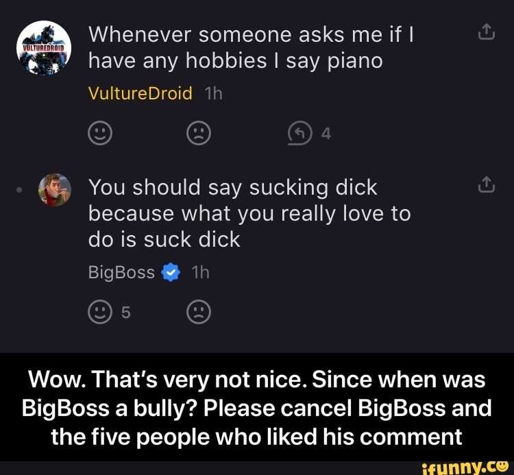 Whenever someone asks me if I
#3" have any hobbies I say piano
You should say sucking dick
because what you really love to
Wow. That's very not nice. Since when was
BigBoss a bully? Please cancel BigBoss and
the five people who liked his comment - Wow. That’s very not nice. Since when was BigBoss a bully? Please cancel BigBoss and the five people who liked his comment