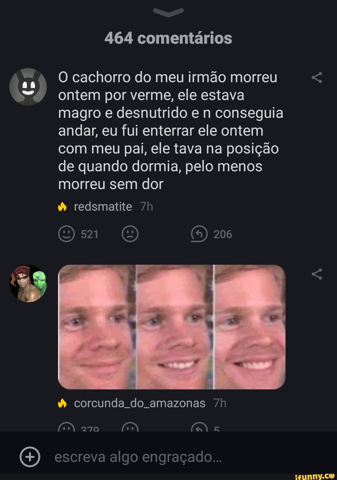 464 comentários
O cachorro do meu irmão morreu ontem por verme, ele estava magro e desnutrido e n conseguia andar, eu fui enterrar ele ontem com meu pai, ele tava na posição de quando dormia, pelo menos morreu sem dor
redsmatite /h
OO
206
corcunda do amazonas
aga
O) escreva algo engraçado...
