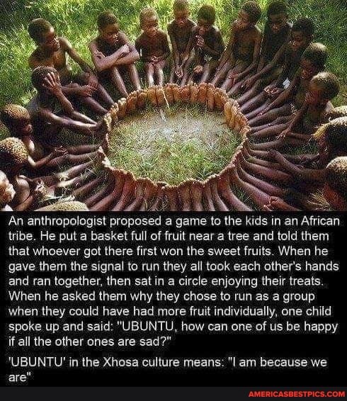 An anthropologist proposed a game to the kids in an African tribe. He put a basket full of fruit near a tree and told them that whoever got there first won the sweet fruits. When he gave them the signal to run they all took each other's hands and ran together, then sat in a circle enjoying their treats.
When he asked them why they chose to run as a group when they could have had more fruit individually, one child
'spoke up and said: "UBUNTU, how can one of us be happy if all the other ones are sad?"
'UBUNTU' in the Xhosa culture means: "I am because we are"
