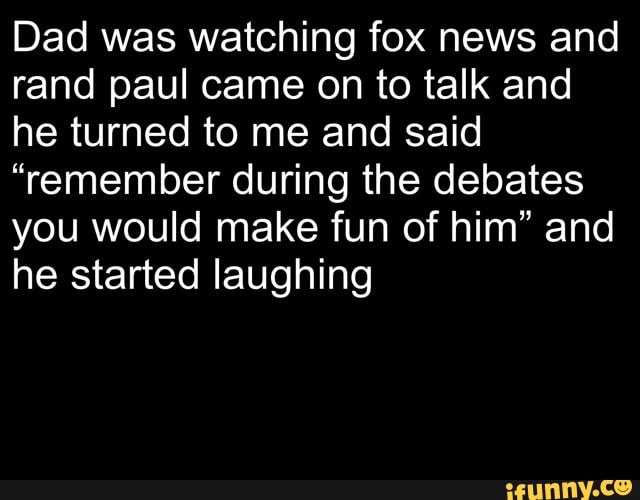 Dad was watching fox news and rand paul came on to talk and he turned to me and said
"remember during the debates you would make fun of him" and he started laughing