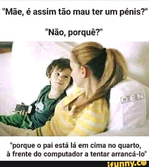 "Mãe, é assim tão mau ter um pénis?"
"Não, porquê?"
"porque o pai está lá em cima no quarto, à frente do computador a tentar arrancá-lo"