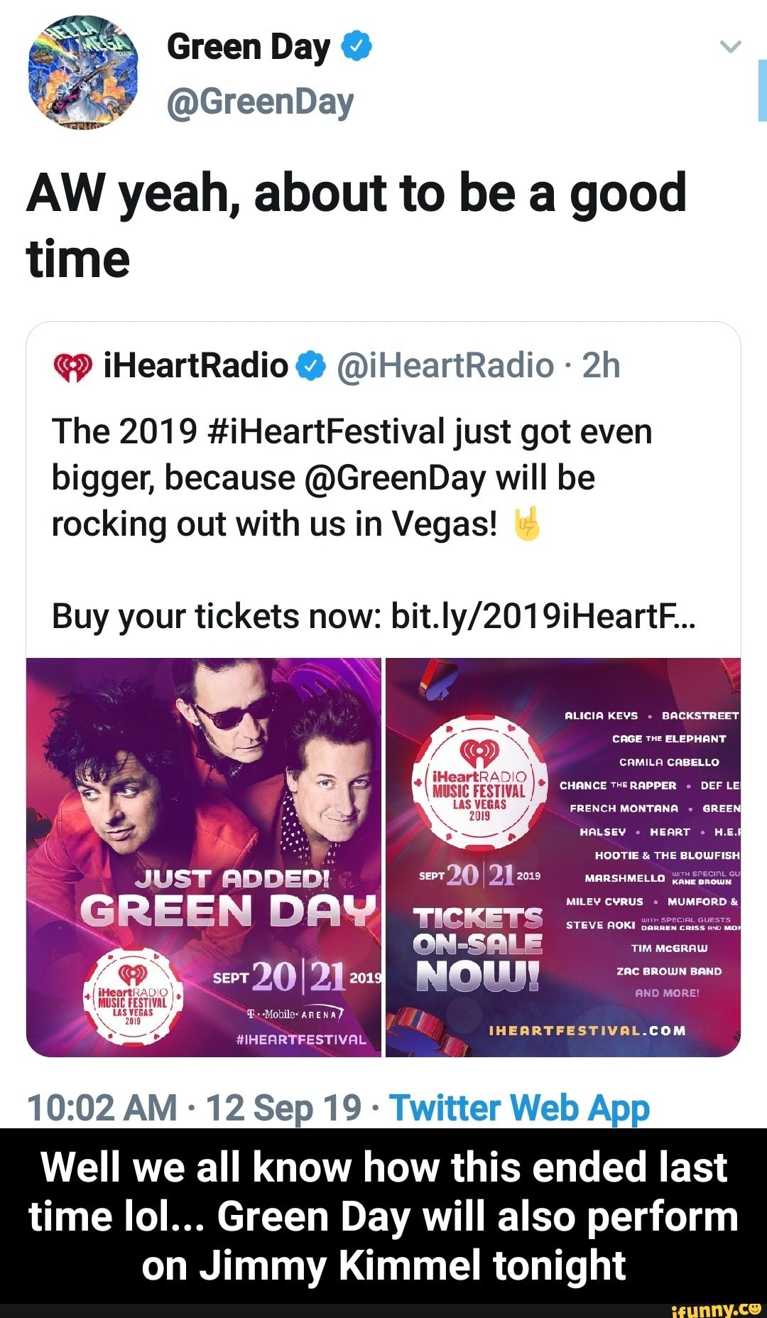 AW yeah, about to be a good
time
(w iHeartRadioo @iHeartRadio -
2h
The 2019 #iHeartFestival just got even
bigger, because @GreenDay will be
rocking out with us in Vegas!
Buy your tickets now: bit.ly/2019iHeartF...
10:02 AM -
12 Sep 19 -
Twitter Web App
Well we all know how this ended last
time lol... Green Day will also perform
on Jimmy Kimmel tonight - Well we all know how this ended last time lol... Green Day will also perform on Jimmy Kimmel tonight