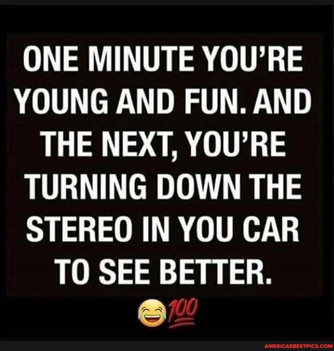 ONE MINUTE YOU'RE YOUNG AND FUN. AND THE NEXT, YOU'RE TURNING DOWN THE STEREO IN YOU CAR TO SEE BETTER.