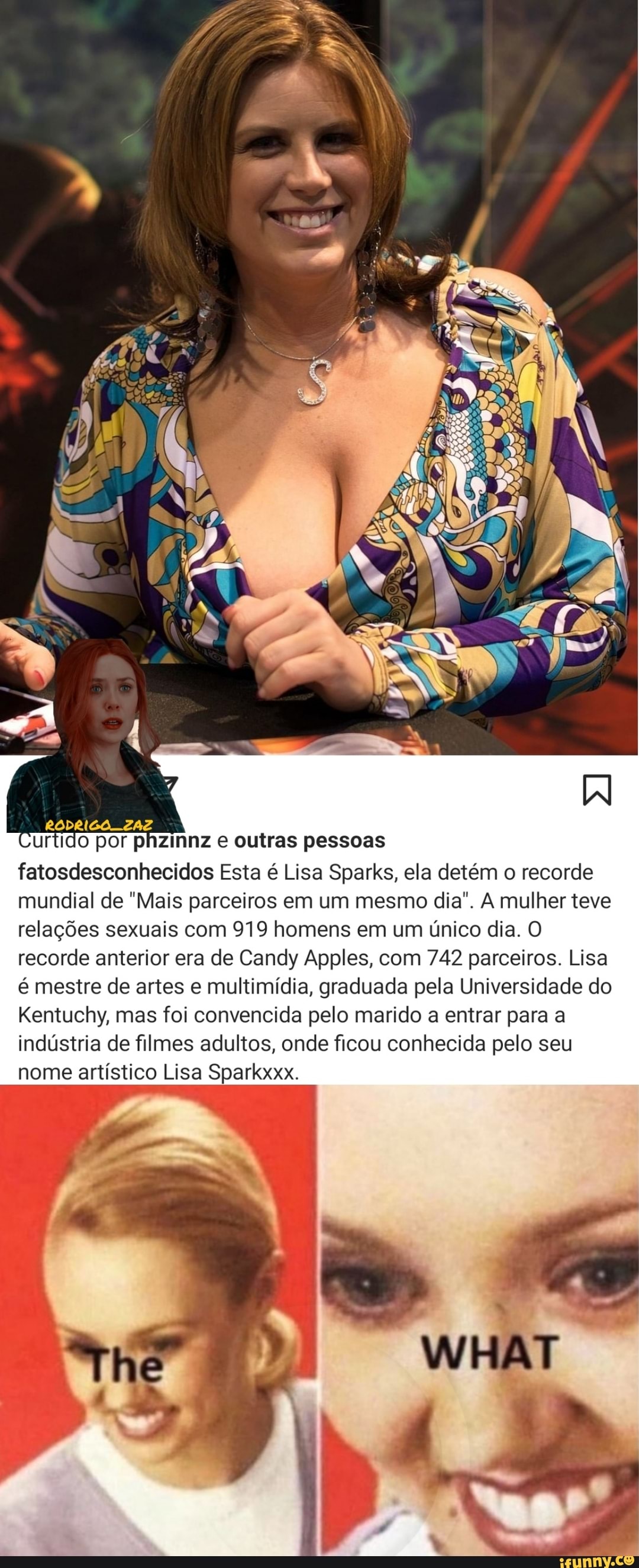 RODRIGO ZAZ urtido por phzinnz e outras pessoas
fatosdesconhecidos Esta é Lisa Sparks, ela detém o recorde mundial de "Mais parceiros em um mesmo dia". A mulher teve relações sexuais com 919 homens em um único dia. O recorde anterior era de Candy Apples, com 742 parceiros. Lisa é mestre de artes e multimídia, graduada pela Universidade do
Kentuchy, mas foi convencida pelo marido a entrar para a indústria de filmes adultos, onde ficou conhecida pelo seu nome artístico Lisa Sparkxxx.