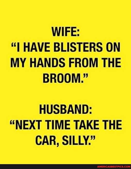 WIFE:
"I HAVE BLISTERS ON MY HANDS FROM THE BROOM."
HUSBAND:
"NEXT TIME TAKE THE CAR, SILLY."