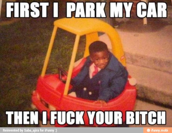 First i park my car then i fuck your bitch