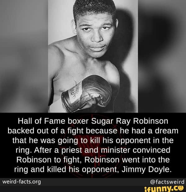 Hall of Fame boxer Sugar Ray Robinson
backed out of a fight because he had a dream
that he was going to kill his opponent in the
ring. After a priest and minister convinced
Robinson to fight, Robinson went into the
ring and killed his opponent, Jimmy Doyle.