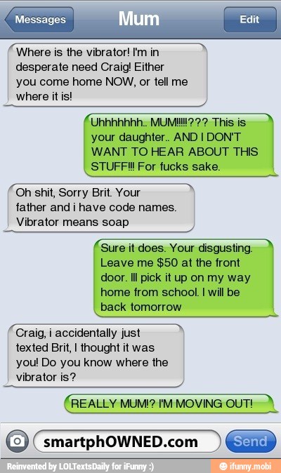 Messages.
Where is the vibrator! I'm in
desperate need Craig! Either
you come home NOW, or tell me
your daughter. AND I DON'T
WANT TO HEAR ABOUT THIS
STUFF! For fucks sake.
Oh shit, Sorry Brit. Your
father and i have code names.
Vibrator means soap
Sure it does. Your disgusting.
Leave me $50 at the front
door. Il pick it up on my way
home from school. I will be
back tomorrow
Craig, i accidentally just
texted Brit, I thought it was
you! Do you know where the
vibrator is?
REALLY MUM!? IM MOVING OUT!
O smartphOWNED.com EN