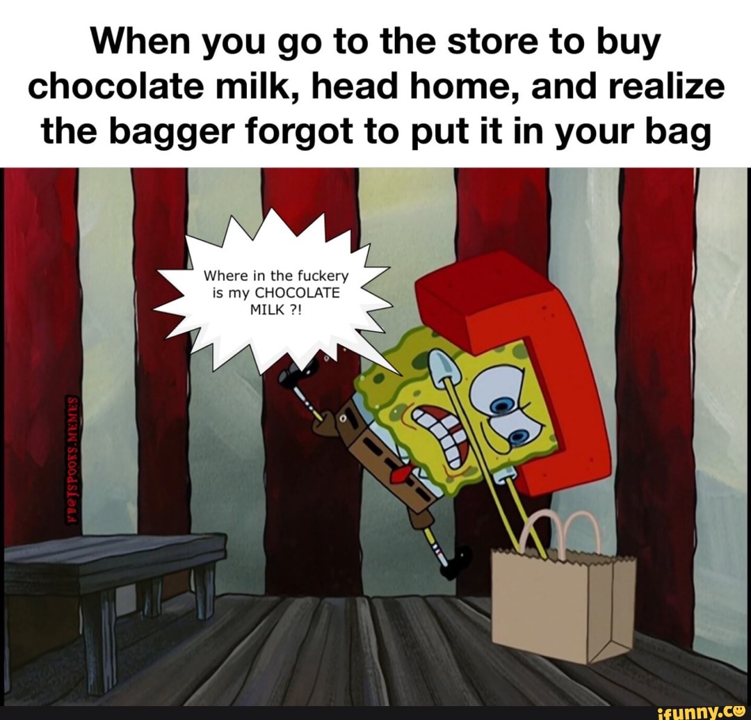 When you go to the store to buy chocolate milk, head home, and realize the bagger forgot to put it in your bag
Where in the fuckery is my CHOCOLATE
MILK
