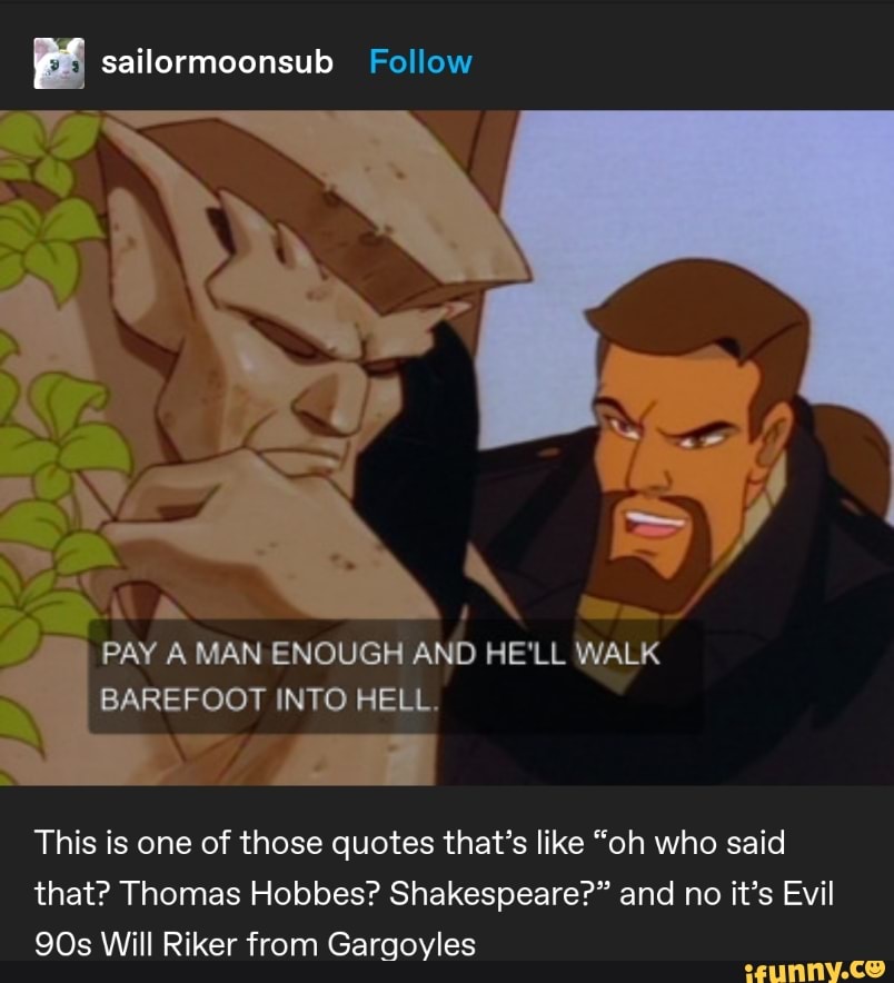Y PM
n
PAY A MAN ENOUGH AND HE'LL WALK
BAREFOOT INTO HELL.
This is one of those quotes that's like "oh who said
that? Thomas Hobbes? Shakespeare?" and no it's Evil
90s Will Riker from Gargoyles