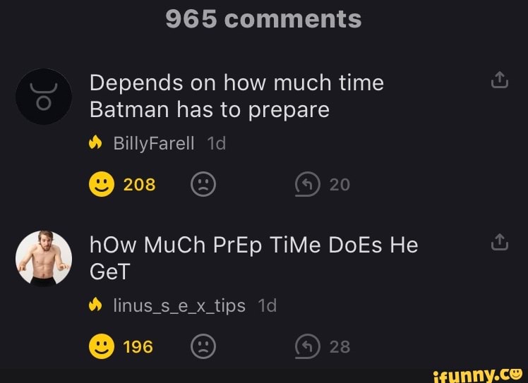 965 comments
Depends on how much time
Batman has to prepare
BillyFarell
208 20
hOw MuCh PrEp TiMe DoEs He
GeT
28
linus_s_e x_tips
