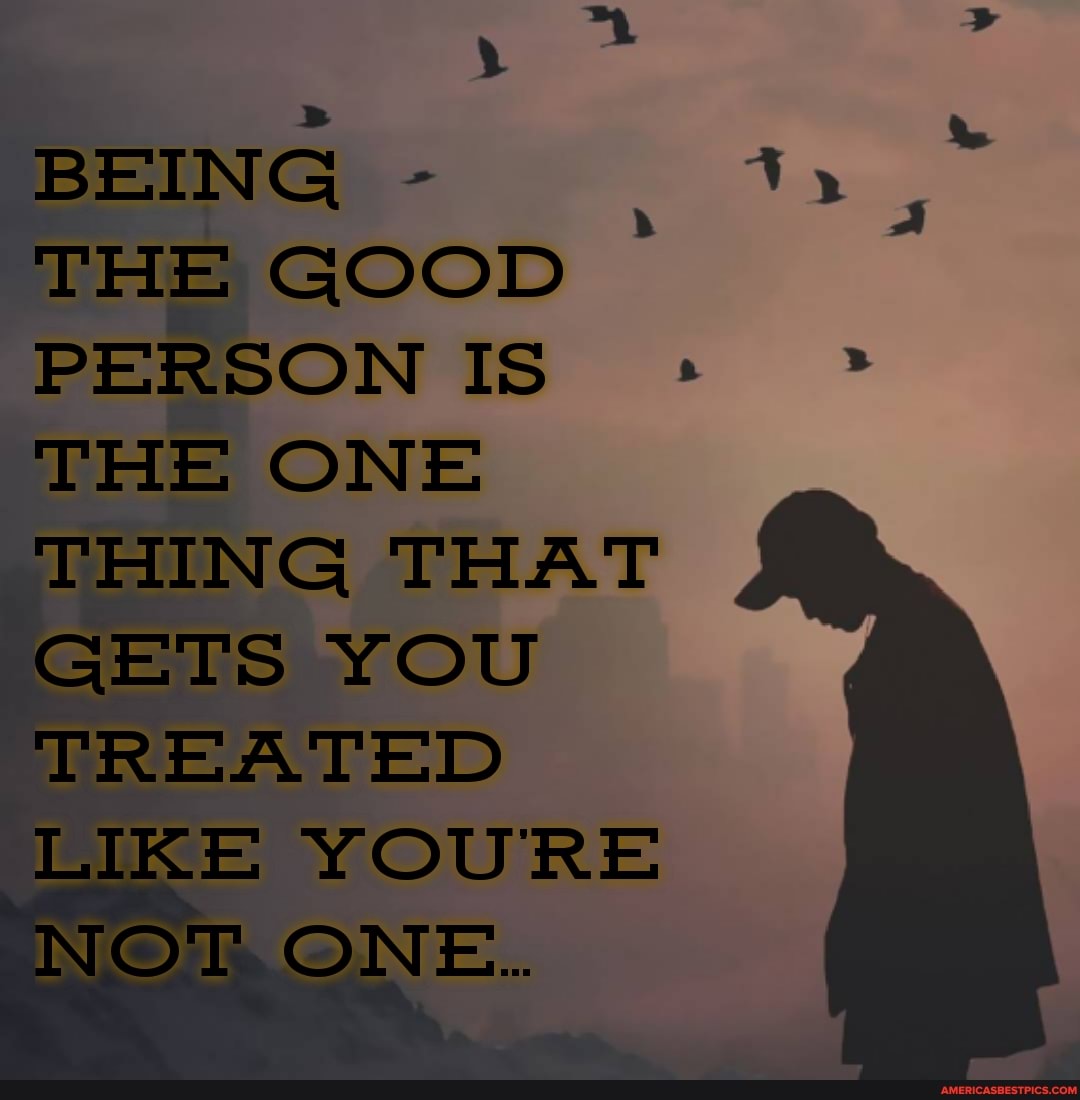 BEING -
THE GOOD PERSON IS
'THE ONE THING THAT GETS YOU TREATED